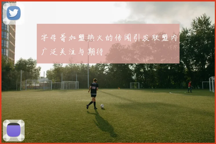 字母哥加盟热火的传闻引发联盟内广泛关注与期待