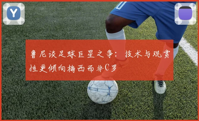 鲁尼谈足球巨星之争：技术与观赏性更倾向梅西而非C罗