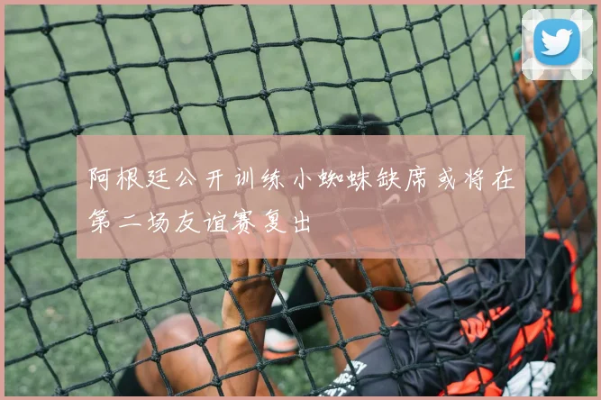 阿根廷公开训练小蜘蛛缺席或将在第二场友谊赛复出