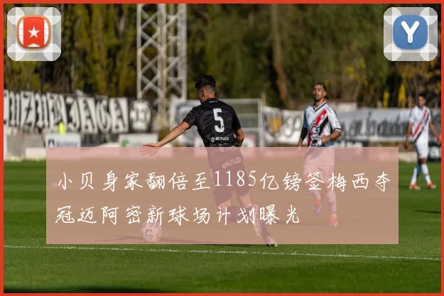 小贝身家翻倍至1185亿镑签梅西夺冠迈阿密新球场计划曝光