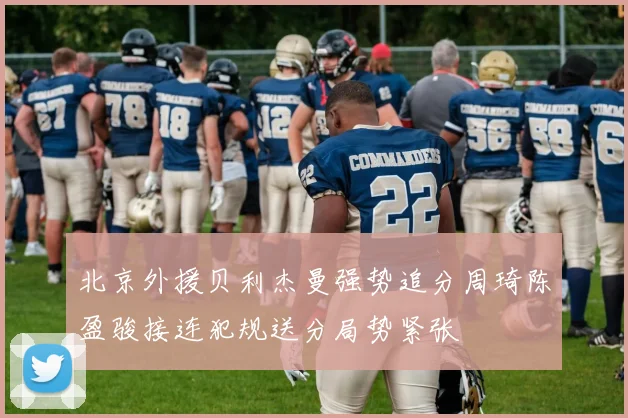 北京外援贝利杰曼强势追分周琦陈盈骏接连犯规送分局势紧张