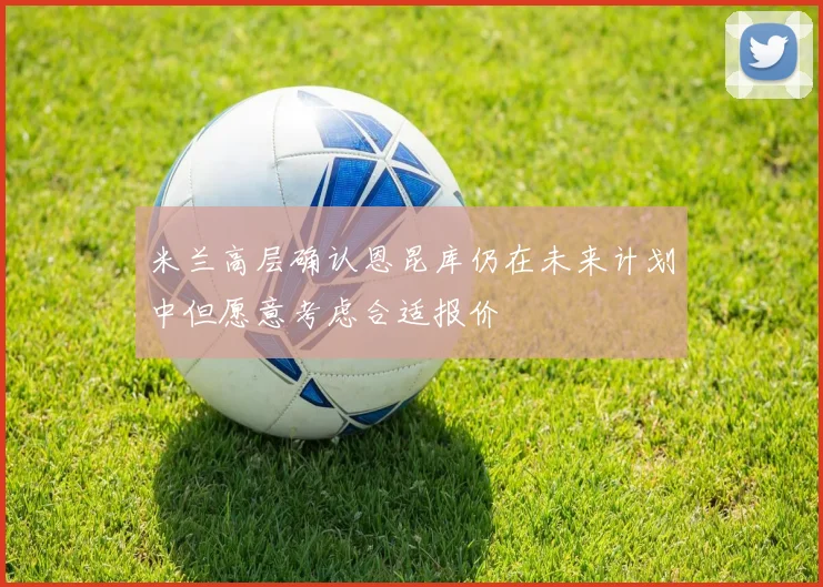 米兰高层确认恩昆库仍在未来计划中但愿意考虑合适报价