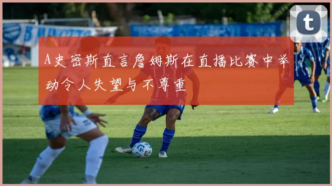 A史密斯直言詹姆斯在直播比赛中举动令人失望与不尊重