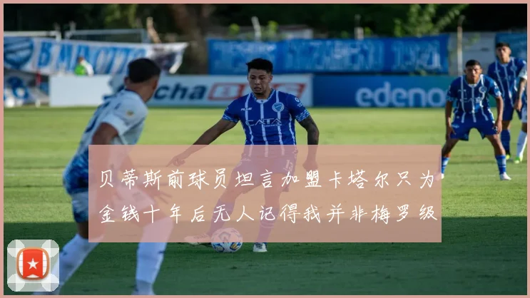 贝蒂斯前球员坦言加盟卡塔尔只为金钱十年后无人记得我并非梅罗级别