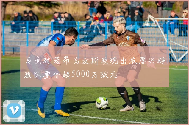 马竞对若昂戈麦斯表现出浓厚兴趣狼队要价超5000万欧元