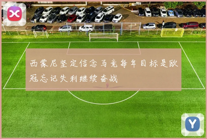 西蒙尼坚定信念马竞每年目标是欧冠忘记失利继续奋战