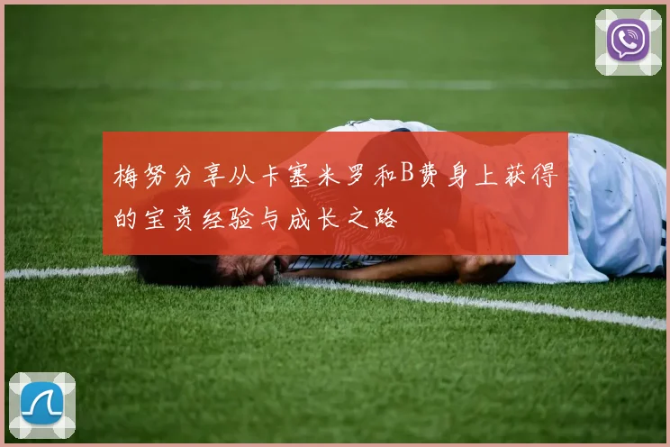 梅努分享从卡塞米罗和B费身上获得的宝贵经验与成长之路