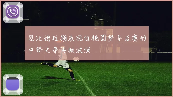恩比德近期表现惊艳圆梦季后赛的中锋之争再掀波澜