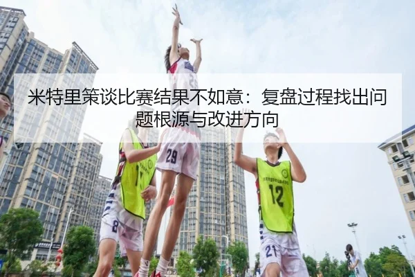 米特里策谈比赛结果不如意：复盘过程找出问题根源与改进方向 - QSSPORTS