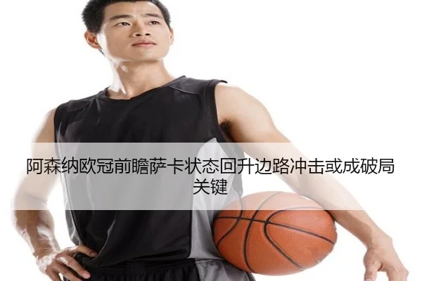 阿森纳欧冠前瞻萨卡状态回升边路冲击或成破局关键 - QSSPORTS